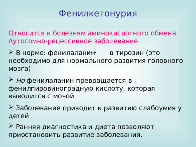 Фенилкетонурия Относится к болезням аминокислотного обмена. Аутосомно-рецессивное заболевание.  В норме: фенилаланин в тирозин (это необходимо для нормального развития головного мозга)  Но фенилаланин превращается в фенилпировиноградную кислоту, которая выводится с мочой  Заболевание приводит к развитию слабоумия у детей  Ранняя диагностика и диета позволяют приостановить развитие заболевания.    