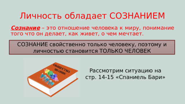 Личность обладает СОЗНАНИЕМ Сознание – это отношение человека к миру, понимание того что он делает, как живет, о чем мечтает. СОЗНАНИЕ свойственно только человеку, поэтому и личностью становится ТОЛЬКО ЧЕЛОВЕК Рассмотрим ситуацию на стр. 14-15 «Спаниель Бари» 