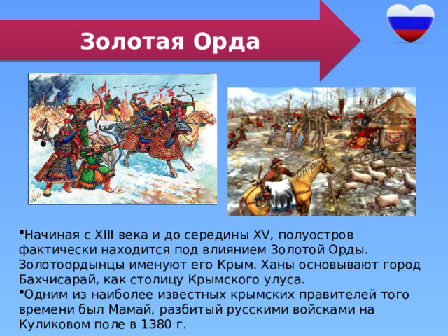 Золотая Орда Начиная с XIII века и до середины XV, полуостров фактически находится под влиянием Золотой Орды. Золотоордынцы именуют его Крым. Ханы основывают город Бахчисарай, как столицу Крымского улуса. Одним из наиболее известных крымских правителей того времени был Мамай, разбитый русскими войсками на Куликовом поле в 1380 г. 