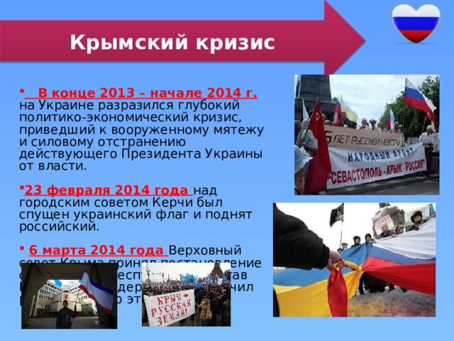 Крымский кризис  В конце 2013 – начале 2014 г. на Украине разразился глубокий политико-экономический кризис, приведший к вооруженному мятежу и силовому отстранению действующего Президента Украины от власти. 23 февраля 2014 года над городским советом Керчи был спущен украинский флаг и поднят российский.  6 марта 2014 года Верховный совет Крыма принял постановление о вхождении республики в состав Российской Федерации и назначил референдум по этому вопросу. 