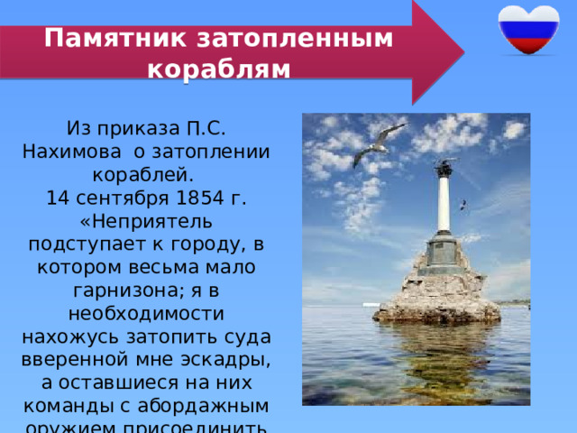 Памятник затопленным кораблям Из приказа П.С. Нахимова о затоплении кораблей. 14 сентября 1854 г. «Неприятель подступает к городу, в котором весьма мало гарнизона; я в необходимости нахожусь затопить суда вверенной мне эскадры, а оставшиеся на них команды с абордажным оружием присоединить к гарнизону…» 