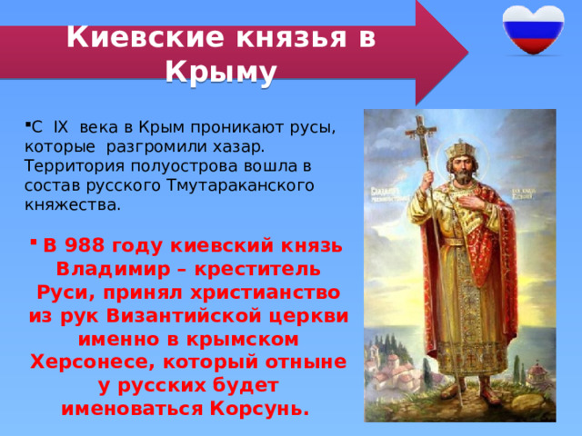 Киевские князья в Крыму С IX века в Крым проникают русы, которые разгромили хазар. Территория полуострова вошла в состав русского Тмутараканского княжества. В 988 году киевский князь Владимир – креститель Руси, принял христианство из рук Византийской церкви именно в крымском Херсонесе, который отныне у русских будет именоваться Корсунь. 