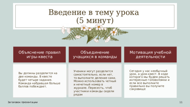 Введение в тему урока  (5 минут) Объяснение правил игры-квеста Объединение учащихся в команды Мотивация учебной деятельности Ученики могут разделится самостоятельно, если нет, то выполните деление сами. Можно использовать четный и нечетный номер в журнале. Пересесть, чтоб участники команды сидели рядом Сегодня у нас необычный урок, а урок-квест. В ходе которого мы будем решать интересные головоломки и если все выполните правильно вы получите сокровище Вы должны разделится на две команды. В квесте будет четыре задания. Команда набравшая больше баллов побеждает. Заголовок презентации 10 11