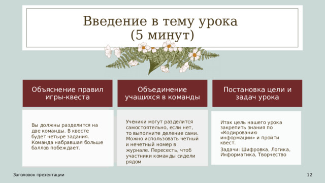 Введение в тему урока  (5 минут) Объяснение правил игры-квеста Объединение учащихся в команды Постановка цели и задач урока Ученики могут разделится самостоятельно, если нет, то выполните деление сами. Можно использовать четный и нечетный номер в журнале. Пересесть, чтоб участники команды сидели рядом Итак цель нашего урока закрепить знания по «Кодированию информации» и пройти квест. Задачи: Шифровка, Логика, Информатика, Творчество Вы должны разделится на две команды. В квесте будет четыре задания. Команда набравшая больше баллов побеждает. Заголовок презентации 11 12