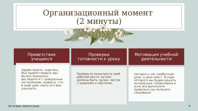 Организационный момент  (2 минуты) Приветствие учащихся Проверка готовности к уроку Мотивация учебной деятельности Здравствуйте, садитесь. Рад приветствовать вас. Вы все прекрасно выглядите и с прекрасным настроением, надеюсь, что в ходе урок смогу его вам улучшить. Проверьте пожалуйста своё рабочее место, на нём должны быть: ручка, листок с заданием и карточки. Сегодня у нас необычный урок, а урок-квест. В ходе которого мы будем решать интересные головоломки и если все выполните правильно вы получите сокровище Заголовок презентации 1 9