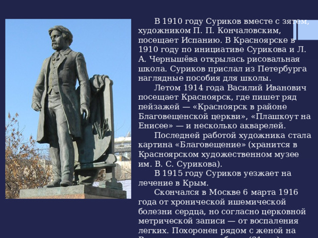  В 1910 году Суриков вместе с зятем, художником П. П. Кончаловским, посещает Испанию. В Красноярске в 1910 году по инициативе Сурикова и Л. А. Чернышёва открылась рисовальная школа. Суриков прислал из Петербурга наглядные пособия для школы.  Летом 1914 года Василий Иванович посещает Красноярск, где пишет ряд пейзажей — «Красноярск в районе Благовещенской церкви», «Плашкоут на Енисее» — и несколько акварелей.  Последней работой художника стала картина «Благовещение» (хранится в Красноярском художественном музее им. В. С. Сурикова).  В 1915 году Суриков уезжает на лечение в Крым.  Скончался в Москве 6 марта 1916 года от хронической ишемической болезни сердца, но согласно церковной метрической записи — от воспаления легких. Похоронен рядом с женой на Ваганьковском кладбище (21 уч.) 