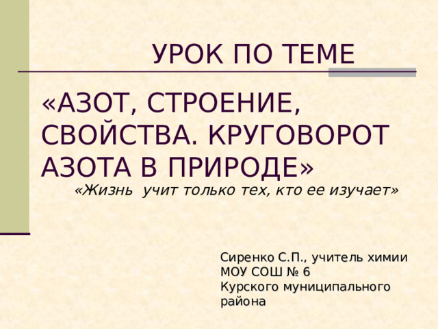  УРОК ПО ТЕМЕ «АЗОТ, СТРОЕНИЕ, СВОЙСТВА. КРУГОВОРОТ АЗОТА В ПРИРОДЕ» «Жизнь учит только тех, кто ее изучает» Сиренко С.П., учитель химии МОУ СОШ № 6 Курского муниципального района 
