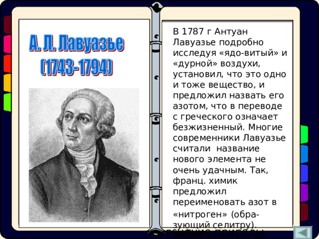 Одновременно с Резер-фордом «мефитический воздух» получили англича-не Г. Кавендиш и Дж. Пристли, а такаже швед К.В. Шееле. Г.Кавендиш назвал его «испорченный воздух», а К.В. Шееле – «дурной воздух». Но все первооткрыватели «мефи-тического воздуха» объ-яснение природы проис-ходящих химических пре-вращений искали в оши-бочной теории «флогистона». В 1787 г Антуан Лавуазье подробно исследуя «ядо-витый» и «дурной» воздухи, установил, что это одно и тоже вещество, и предложил назвать его азотом, что в переводе с греческого означает безжизненный. Многие современники Лавуазье считали название нового элемента не очень удачным. Так, франц. химик предложил переименовать азот в «нитроген»  (обра-зующий селитру). Этому названию мы обязаны и символом азота – N . - а, альфа, алеф В 1772 г. в простом опыте показал, что после горения свечи в замкнутом объеме закрытого сосуда и поглощения щелочью углекислого газа остается некий «мефитический воздух» ( mephitic – удушливый), в котором свеча не горит, а мышь гибнет. - зет - омега - тов Азот – «начало и конец всех начал» 
