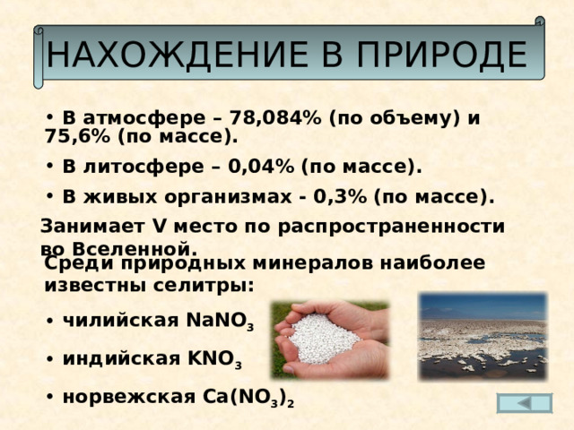 НАХОЖДЕНИЕ В ПРИРОДЕ  В атмосфере – 78,084% (по объему) и 75,6% (по массе).  В литосфере – 0,04% (по массе).  В живых организмах - 0,3% (по массе). Занимает V место по распространенности во Вселенной. Среди природных минералов наиболее известны селитры:  чилийская NaNO 3  индийская KNO 3  норвежская Са( NO 3 ) 2 