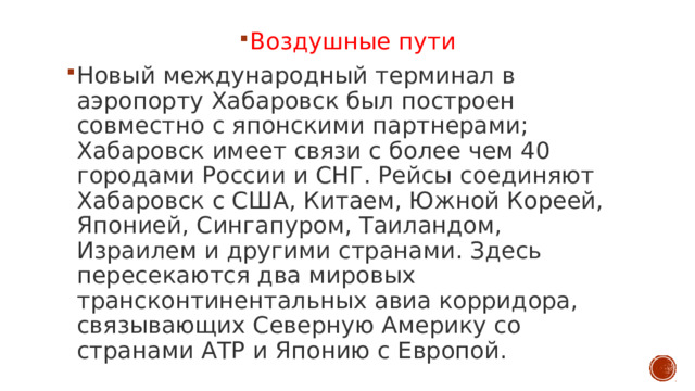 Воздушные пути Новый международный терминал в аэропорту Хабаровск был построен совместно с японскими партнерами; Хабаровск имеет связи с более чем 40 городами России и СНГ. Рейсы соединяют Хабаровск с США, Китаем, Южной Кореей, Японией, Сингапуром, Таиландом, Израилем и другими странами. Здесь пересекаются два мировых трансконтинентальных авиа корридора, связывающих Северную Америку со странами АТР и Японию с Европой. 