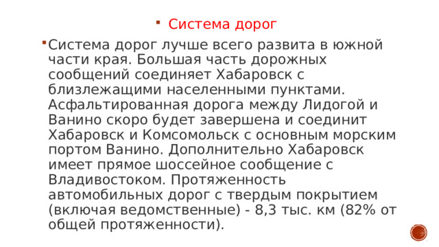 Система дорог Система дорог лучше всего развита в южной части края. Большая часть дорожных сообщений соединяет Хабаровск с близлежащими населенными пунктами. Асфальтированная дорога между Лидогой и Ванино скоро будет завершена и соединит Хабаровск и Комсомольск с основным морским портом Ванино. Дополнительно Хабаровск имеет прямое шоссейное сообщение с Владивостоком. Протяженность автомобильных дорог с твердым покрытием (включая ведомственные) - 8,3 тыс. км (82% от общей протяженности). 