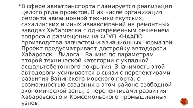 В сфере авиатранспорта планируется реализация целого ряда проектов. В их числе организация ремонта авиационной техники якутских, сахалинских и иных авиакомпаний на ремонтных заводах Хабаровска с одновременным решением вопроса о размещении на ФГУП КНААПО производства запчастей и авиационных нормалей.  Проект предусматривает достройку автодороги Хабаровск - Лидога - Ванино по параметрам второй технической категории с укладкой асфальтобетонного покрытия. Значимость этой автодороги усиливается в связи с перспективами развития Ванинского морского порта, с возможностью создания в этом районе свободной экономической зоны, с перспективами развития Хабаровского и Комсомольского промышленных узлов. 