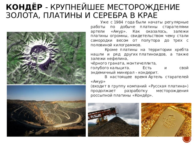 Кондёр - крупнейшее месторождение золота, платины и серебра в крае  Уже с 1984 года были начаты регулярные работы по добыче платины старателями артели «Амур». Как оказалось, залежи платины огромны, свидетельством чему стали самородки весом от полутора до трех с половиной килограммов.  Кроме платины на территории хребта нашли и ряд других платиноидов, а также залежи нефелина, чёрного граната, монтичеллита, голубого кальцита. Есть и свой эндемичный минерал - кондерит.  В настоящее время Артель старателей «Амур»  (входит в группу компаний «Русская платина») продолжает разработку месторождения россыпной платины «Кондёр». 