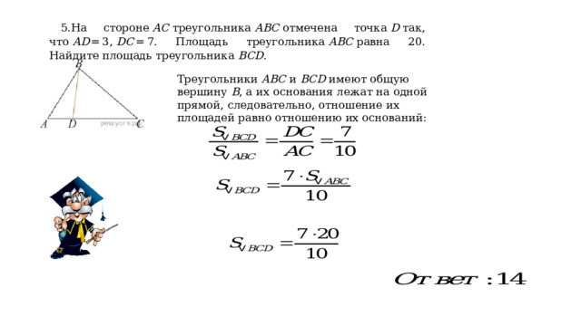 5.На стороне  AC  треугольника  ABC  отмечена точка  D  так, что  AD  = 3,  DC  = 7. Площадь треугольника  ABC  равна 20. Найдите площадь треугольника  BCD . Треугольники  ABC  и  BCD  имеют общую вершину  B , а их основания лежат на одной прямой, следовательно, отношение их площадей равно отношению их оснований: 