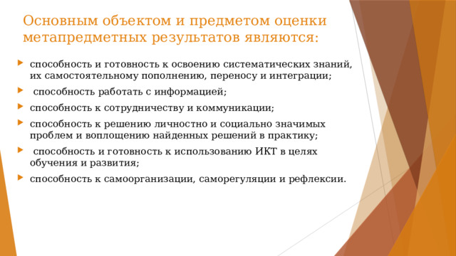 Основным объектом и предметом оценки метапредметных результатов являются: способность и готовность к освоению систематических знаний, их самостоятельному пополнению, переносу и интеграции;  способность работать с информацией; способность к сотрудничеству и коммуникации; способность к решению личностно и социально значимых проблем и воплощению найденных решений в практику;  способность и готовность к использованию ИКТ в целях обучения и развития; способность к самоорганизации, саморегуляции и рефлексии. 