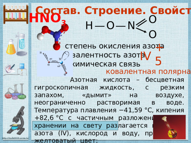Состав. Строение. Свойства. HNO 3 O H O N — — O +5 степень окисления азота IV валентность азота химическая связь ковалентная полярная  Азотная кислота – бесцветная гигроскопичная жидкость, c резким запахом, «дымит» на воздухе, неограниченно растворимая в воде. Температура плавления −41,59 °C, кипения +82,6 °C с частичным разложением.  При хранении на свету разлагается на оксид азота (IV), кислород и воду, приобретая желтоватый цвет:  4HNO 3 = 4NO 2 + O 2 + 2H 2 O  Азотная кислота ядовита. 