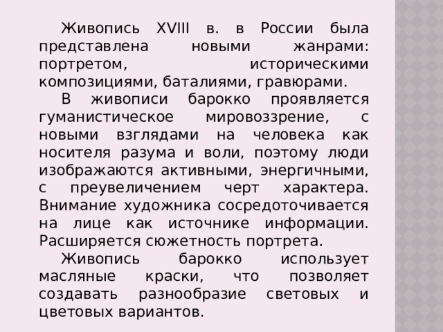  Живопись XVIII в. в России была представлена новыми жанрами: портретом, историческими композициями, баталиями, гравюрами.  В живописи барокко проявляется гуманистическое мировоззрение, с новыми взглядами на человека как носителя разума и воли, поэтому люди изображаются активными, энергичными, с преувеличением черт характера. Внимание художника сосредоточивается на лице как источнике информации. Расширяется сюжетность портрета.  Живопись барокко использует масляные краски, что позволяет создавать разнообразие световых и цветовых вариантов. 