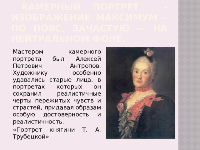  камерный Портрет - изображение максимум – по пояс, зачастую — на нейтральном фоне.   Мастером камерного портрета был  Алексей Петрович Антропов. Художнику особенно удавались старые лица, в портретах которых он сохранил реалистичные черты пережитых чувств и страстей, придавая образам особую достоверность и реалистичность.   «Портрет княгини Т. А. Трубецкой» 