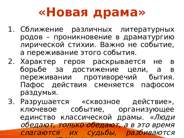 «Новая драма» Сближение различных литературных родов – проникновение в драматургию лирической стихии. Важно не событие, а переживание этого события. Характер героя раскрывается не в борьбе за достижение цели, а в переживании противоречий бытия. Пафос действия сменяется пафосом раздумья. Разрушается «сквозное действие», ключевое событие, организующее единство классической драмы. «Люди обедают, только обедают, а в это время слагаются их судьбы, разбиваются сердца» (Б.Шоу). 