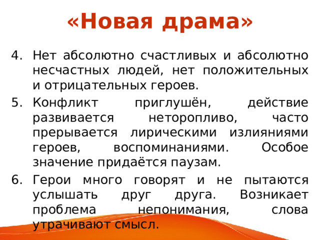 «Новая драма» Нет абсолютно счастливых и абсолютно несчастных людей, нет положительных и отрицательных героев. Конфликт приглушён, действие развивается неторопливо, часто прерывается лирическими излияниями героев, воспоминаниями. Особое значение придаётся паузам. Герои много  говорят и не пытаются услышать друг друга. Возникает проблема непонимания, слова утрачивают смысл. 