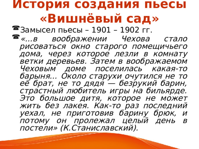 История создания пьесы «Вишнёвый сад» Замысел пьесы – 1901 – 1902 гг. «…в воображении Чехова стало рисоваться окно старого помещичьего дома, через которое лезли в комнату ветки деревьев. Затем в воображаемом Чеховым доме поселилась какая-то барыня… Около старухи очутился не то её брат, не то дядя — безрукий барин, страстный любитель игры на бильярде. Это большое дитя, которое не может жить без лакея. Как-то раз последний уехал, не приготовив барину брюк, и потому он пролежал целый день в постели» (К.Станиславский). 