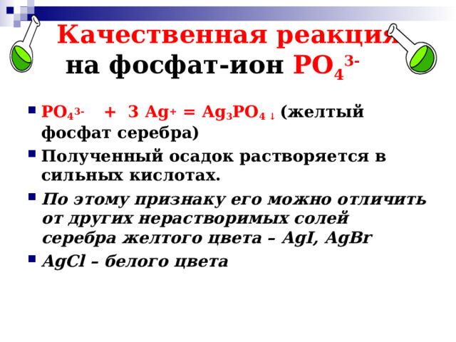 Качественная реакция   на фосфат-ион РО 4 3- РО 4 3- + 3 Ag + = Ag 3 РО 4 ↓ ( желтый фосфат серебра) Полученный осадок растворяется в сильных кислотах. По этому признаку его можно отличить от других нерастворимых солей серебра желтого цвета – AgI, AgBr AgCl – белого цвета  