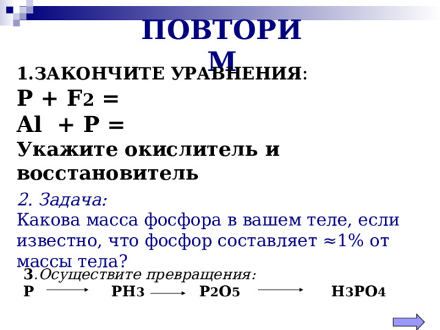 ПОВТОРИМ 1.ЗАКОНЧИТЕ УРАВНЕНИЯ :  Р + F 2 =  Al + P =  Укажите окислитель и восстановитель 2 . Задача: Какова масса фосфора в вашем теле, если известно, что фосфор составляет ≈1% от массы тела? 3 .Осуществите превращения: Р   РН 3   Р 2 О 5    Н 3 РО 4  
