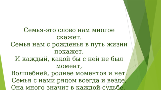Семья-это слово нам многое скажет.  Семья нам с рожденья в путь жизни покажет.  И каждый, какой бы с ней не был момент,  Волшебней, роднее моментов и нет.  Семья с нами рядом всегда и везде,  Она много значит в каждой судьбе. 