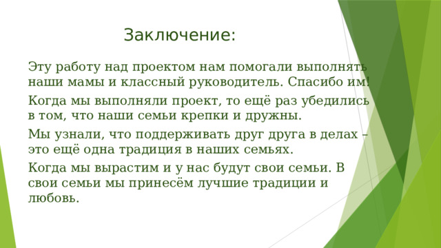 Заключение:   Эту работу над проектом нам помогали выполнять наши мамы и классный руководитель. Спасибо им! Когда мы выполняли проект, то ещё раз убедились в том, что наши семьи крепки и дружны. Мы узнали, что поддерживать друг друга в делах – это ещё одна традиция в наших семьях. Когда мы вырастим и у нас будут свои семьи. В свои семьи мы принесём лучшие традиции и любовь.   