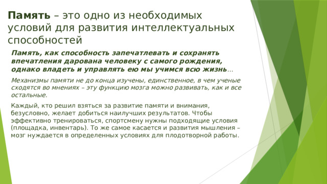 Память – это одно из необходимых условий для развития интеллектуальных способностей Память, как способность запечатлевать и сохранять впечатления дарована человеку с самого рождения, однако владеть и управлять ею мы учимся всю жизнь … Механизмы памяти не до конца изучены, единственное, в чем ученые сходятся во мнениях – эту функцию мозга можно развивать, как и все остальные. Каждый, кто решил взяться за развитие памяти и внимания, безусловно, желает добиться наилучших результатов. Чтобы эффективно тренироваться, спортсмену нужны подходящие условия (площадка, инвентарь). То же самое касается и развития мышления – мозг нуждается в определенных условиях для плодотворной работы. 
