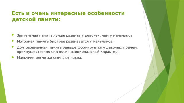 Есть и очень интересные особенности детской памяти:   Зрительная память лучше развита у девочек, чем у мальчиков. Моторная память быстрее развивается у мальчиков. Долговременная память раньше формируется у девочек, причем, преимущественно она носит эмоциональный характер. Мальчики легче запоминают числа. 