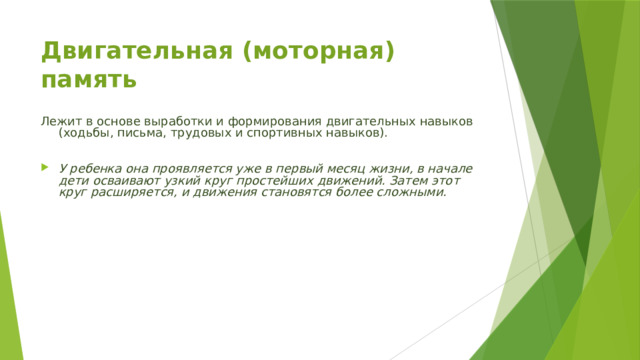 Двигательная (моторная) память   Лежит в основе выработки и формирования двигательных навыков (ходьбы, письма, трудовых и спортивных навыков). У ребенка она проявляется уже в первый месяц жизни, в начале дети осваивают узкий круг простейших движений. Затем этот круг расширяется, и движения становятся более сложными. 