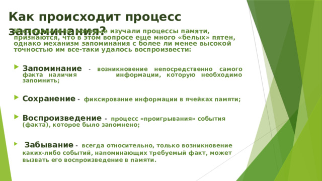 Как происходит процесс запоминания? Исследователи, которые изучали процессы памяти, признаются, что в этом вопросе еще много «белых» пятен, однако механизм запоминания с более ли менее высокой точностью им все-таки удалось воспроизвести:  Запоминание - возникновение непосредственно самого факта наличия информации, которую необходимо запомнить;  Сохранение  - фиксирование информации в ячейках памяти;  Воспроизведение - процесс «проигрывания» события (факта), которое было запомнено;   Забывание  - всегда относительно, только возникновение каких-либо событий, напоминающих требуемый факт, может вызвать его воспроизведение в памяти. 