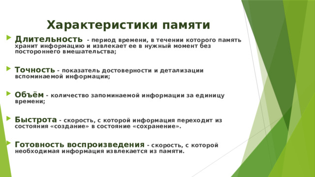 Характеристики памяти Длительность - период времени, в течении которого память хранит информацию и извлекает ее в нужный момент без постороннего вмешательства;  Точность - показатель достоверности и детализации вспоминаемой информации;  Объём - количество запоминаемой информации за единицу времени;  Быстрота - скорость, с которой информация переходит из состояния «создание» в состояние «сохранение».  Готовность воспроизведения - скорость, с которой необходимая информация извлекается из памяти. 