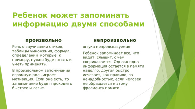 Ребенок может запоминать информацию двумя способами произвольно  непроизвольно Речь о заучивании стихов, таблицы умножения, формул, определений которые, к примеру, нужно будет знать и уметь применять. штука непредсказуемая В произвольном запоминании огромную роль играет мотивация. Если она есть, то запоминание будет проходить быстрее и легче. Ребенок запоминает все, что видит, слышит, с чем соприкасается. Однако одна информация остается в памяти надолго, другая быстро исчезает, как правило, за ненадобностью, если человек не обращается к этому фрагменту памяти. 
