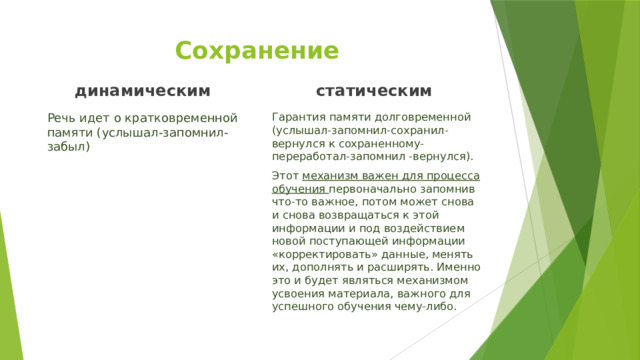 Сохранение динамическим  статическим  Речь идет о кратковременной памяти (услышал-запомнил-забыл) Гарантия памяти долговременной (услышал-запомнил-сохранил-вернулся к сохраненному-переработал-запомнил -вернулся). Этот механизм важен для процесса обучения первоначально запомнив что-то важное, потом может снова и снова возвращаться к этой информации и под воздействием новой поступающей информации «корректировать» данные, менять их, дополнять и расширять. Именно это и будет являться механизмом усвоения материала, важного для успешного обучения чему-либо. 