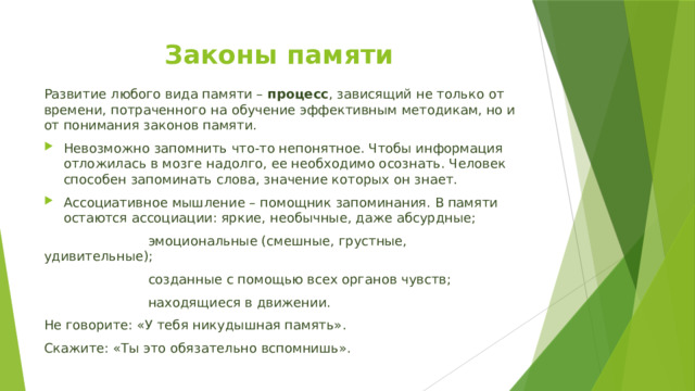 Законы памяти    Развитие любого вида памяти – процесс , зависящий не только от времени, потраченного на обучение эффективным методикам, но и от понимания законов памяти. Невозможно запомнить что-то непонятное. Чтобы информация отложилась в мозге надолго, ее необходимо осознать. Человек способен запоминать слова, значение которых он знает. Ассоциативное мышление – помощник запоминания. В памяти остаются ассоциации: яркие, необычные, даже абсурдные;   эмоциональные (смешные, грустные, удивительные);   созданные с помощью всех органов чувств;   находящиеся в движении.  Не говорите: «У тебя никудышная память». Скажите: «Ты это обязательно вспомнишь». 