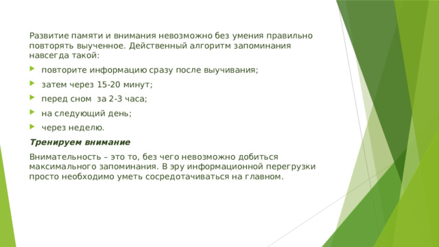 Развитие памяти и внимания невозможно без умения правильно повторять выученное. Действенный алгоритм запоминания навсегда такой: повторите информацию сразу после выучивания;  затем через 15-20 минут;  перед сном за 2-3 часа;  на следующий день;  через неделю. Тренируем внимание  Внимательность – это то, без чего невозможно добиться максимального запоминания. В эру информационной перегрузки просто необходимо уметь сосредотачиваться на главном. 