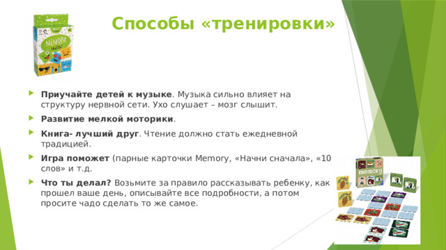 Способы «тренировки»   Приучайте детей к музыке . Музыка сильно влияет на структуру нервной сети. Ухо слушает – мозг слышит. Развитие мелкой моторики . Книга- лучший друг . Чтение должно стать ежедневной традицией. Игра поможет (парные карточки Memory,  «Начни сначала», «10 слов» и т.д. Что ты делал? Возьмите за правило рассказывать ребенку, как прошел ваше день, описывайте все подробности, а потом просите чадо сделать то же самое. 