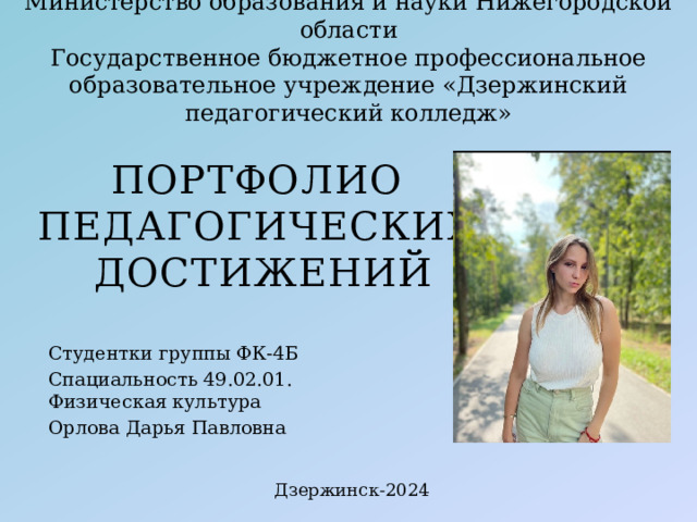 Министерство образования и науки Нижегородской области  Государственное бюджетное профессиональное образовательное учреждение «Дзержинский педагогический колледж» ПОРТФОЛИО ПЕДАГОГИЧЕСКИХ ДОСТИЖЕНИЙ Студентки группы ФК-4Б Спациальность 49.02.01. Физическая культура Орлова Дарья Павловна Дзержинск-2024 