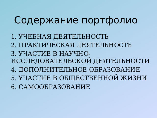 Содержание портфолио 1. УЧЕБНАЯ ДЕЯТЕЛЬНОСТЬ 2. ПРАКТИЧЕСКАЯ ДЕЯТЕЛЬНОСТЬ 3. УЧАСТИЕ В НАУЧНО-ИССЛЕДОВАТЕЛЬСКОЙ ДЕЯТЕЛЬНОСТИ 4. ДОПОЛНИТЕЛЬНОЕ ОБРАЗОВАНИЕ 5. УЧАСТИЕ В ОБЩЕСТВЕННОЙ ЖИЗНИ 6. САМООБРАЗОВАНИЕ 