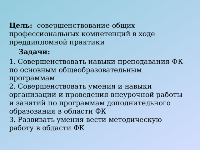 Цель:  совершенствование общих профессиональных компетенций в ходе преддипломной практики  Задачи: 1. Совершенствовать навыки преподавания ФК по основным общеобразовательным программам  2. Совершенствовать умения и навыки организации и проведения внеурочной работы и занятий по программам дополнительного образования в области ФК  3. Развивать умения вести методическую работу в области ФК 
