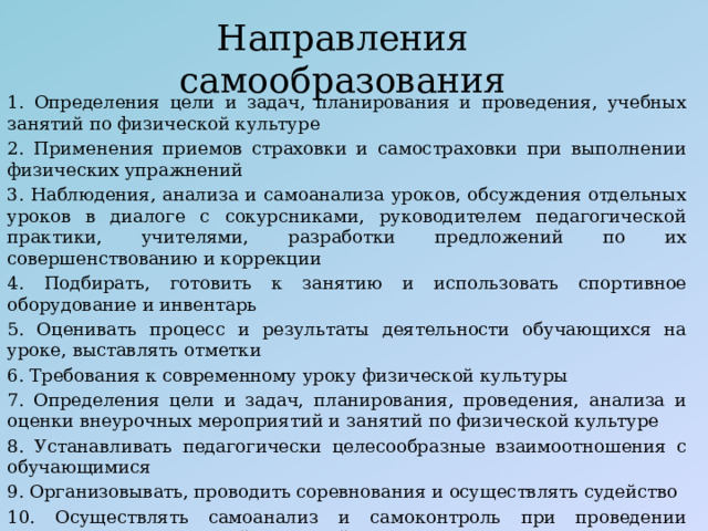 Направления самообразования 1. Определения цели и задач, планирования и проведения, учебных занятий по физической культуре 2. Применения приемов страховки и самостраховки при выполнении физических упражнений 3. Наблюдения, анализа и самоанализа уроков, обсуждения отдельных уроков в диалоге с сокурсниками, руководителем педагогической практики, учителями, разработки предложений по их совершенствованию и коррекции 4. Подбирать, готовить к занятию и использовать спортивное оборудование и инвентарь 5. Оценивать процесс и результаты деятельности обучающихся на уроке, выставлять отметки 6. Требования к современному уроку физической культуры 7. Определения цели и задач, планирования, проведения, анализа и оценки внеурочных мероприятий и занятий по физической культуре 8. Устанавливать педагогически целесообразные взаимоотношения с обучающимися 9. Организовывать, проводить соревнования и осуществлять судейство 10. Осуществлять самоанализ и самоконтроль при проведении внеурочных мероприятий и занятий 