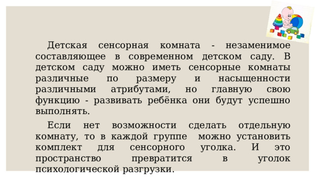  Детская сенсорная комната - незаменимое составляющее в современном детском саду. В детском саду можно иметь сенсорные комнаты различные по размеру и насыщенности различными атрибутами, но главную свою функцию - развивать ребёнка они будут успешно выполнять.  Если нет возможности сделать отдельную комнату, то в каждой группе можно установить комплект для сенсорного уголка. И это пространство превратится в уголок психологической разгрузки. 