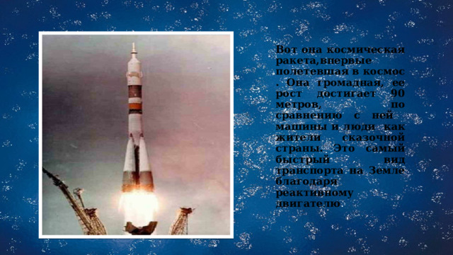 Вот она космическая ракета,впервые полетевшая в космос . Она громадная, ее рост достигает 90 метров, по сравнению с ней машины и люди как жители сказочной страны. Это самый быстрый вид транспорта на Земле благодаря реактивному двигателю . 
