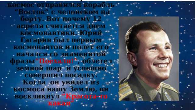 После чего 12 апреля в космос отправился корабль “Восток” с человеком на борту. Вот почему 12 апреля считается днем космонавтики. Юрий Гагарин был первым космонавтов и полет его начался со знаменитой фразы ”Поехали!” , облетел земной шар и успешно совершил посадку.  Когда он увидел из космоса нашу Землю, он воскликнул “Красота-то какая” 