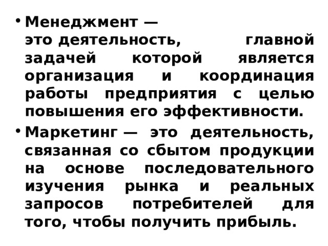 Менеджмент — это деятельность, главной задачей которой является организация и координация работы предприятия с целью повышения его эффективности. Маркетинг — это деятельность, связанная со сбытом продукции на основе последовательного изучения рынка и реальных запросов потребителей для того, чтобы получить прибыль. 