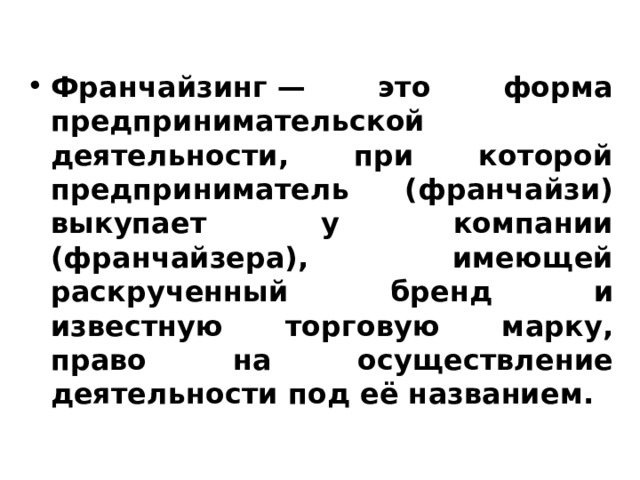 Франчайзинг — это форма предпринимательской деятельности, при которой предприниматель (франчайзи) выкупает у компании (франчайзера), имеющей раскрученный бренд и известную торговую марку, право на осуществление деятельности под её названием. 
