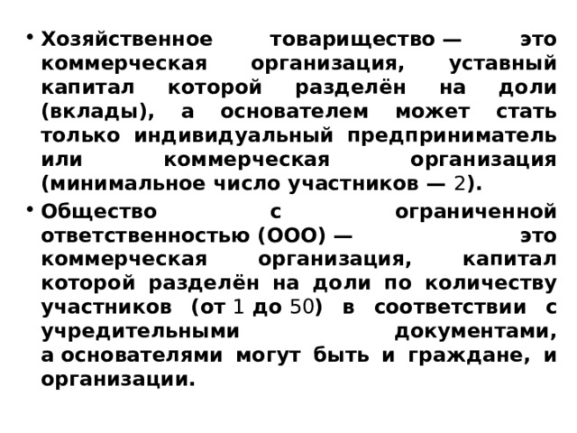 Хозяйственное товарищество — это коммерческая организация, уставный капитал которой разделён на доли (вклады), а основателем может стать только индивидуальный предприниматель или коммерческая организация (минимальное число участников —  2 ). Общество с ограниченной ответственностью (ООО) — это коммерческая организация, капитал которой разделён на доли по количеству участников (от  1  до  50 ) в соответствии с учредительными документами, а основателями могут быть и граждане, и организации. 