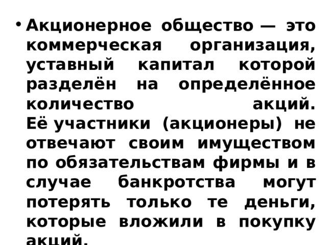 Акционерное общество — это коммерческая организация, уставный капитал которой разделён на определённое количество акций. Её участники (акционеры) не отвечают своим имуществом по обязательствам фирмы и в случае банкротства могут потерять только те деньги, которые вложили в покупку акций. 